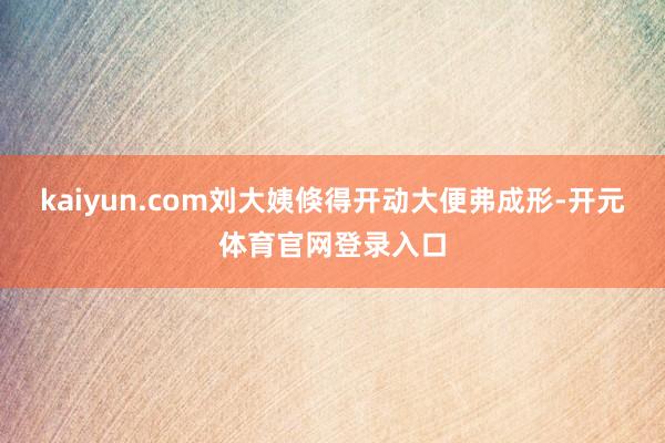 kaiyun.com刘大姨倏得开动大便弗成形-开元体育官网登录入口