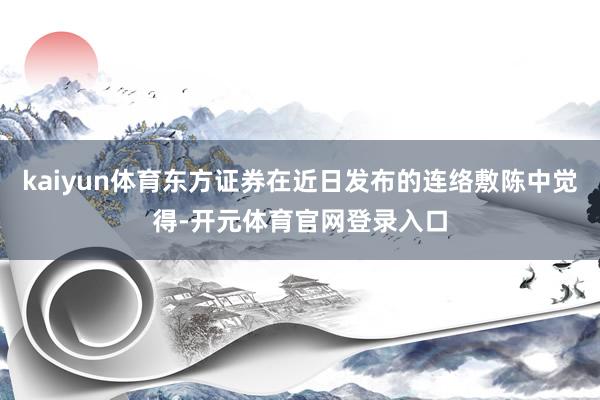 kaiyun体育东方证券在近日发布的连络敷陈中觉得-开元体育官网登录入口