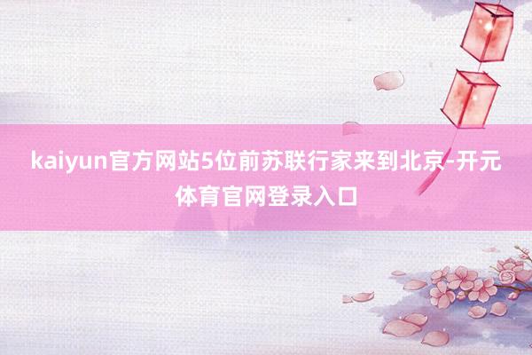 kaiyun官方网站5位前苏联行家来到北京-开元体育官网登录入口