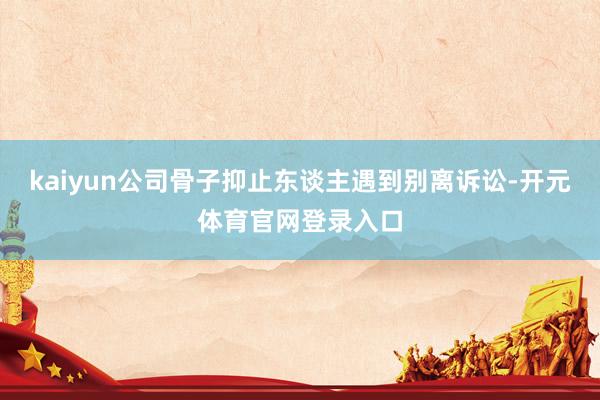 kaiyun公司骨子抑止东谈主遇到别离诉讼-开元体育官网登录入口