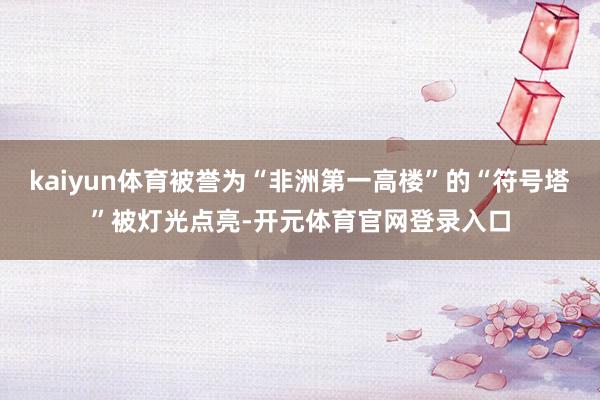 kaiyun体育被誉为“非洲第一高楼”的“符号塔”被灯光点亮-开元体育官网登录入口