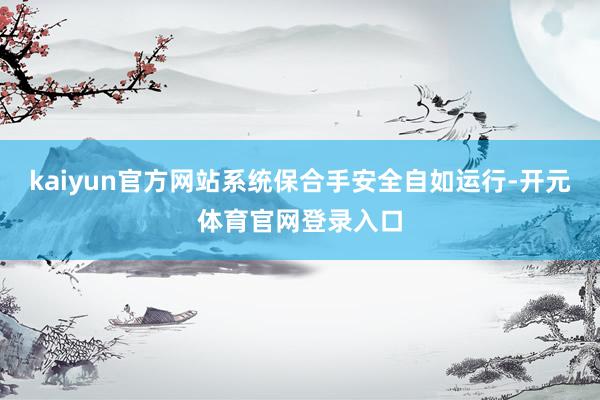 kaiyun官方网站系统保合手安全自如运行-开元体育官网登录入口