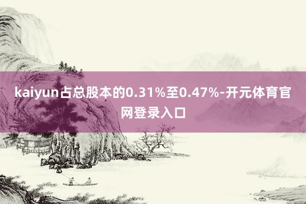 kaiyun占总股本的0.31%至0.47%-开元体育官网登录入口