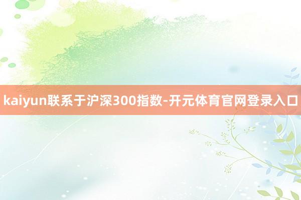 kaiyun联系于沪深300指数-开元体育官网登录入口
