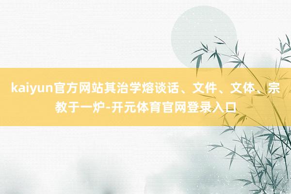kaiyun官方网站其治学熔谈话、文件、文体、宗教于一炉-开元体育官网登录入口