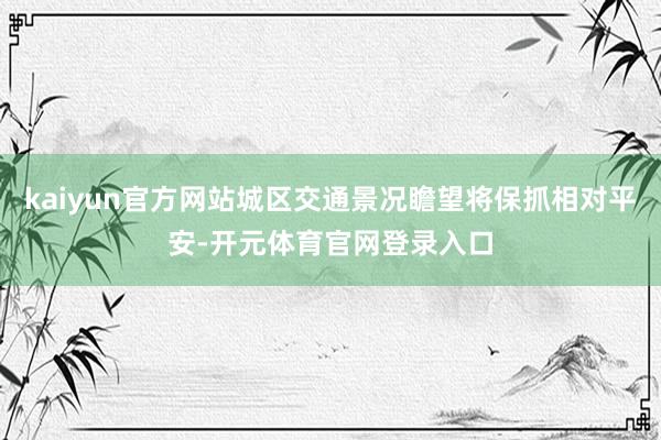 kaiyun官方网站城区交通景况瞻望将保抓相对平安-开元体育官网登录入口