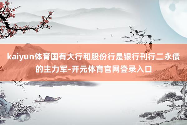 kaiyun体育国有大行和股份行是银行刊行二永债的主力军-开元体育官网登录入口