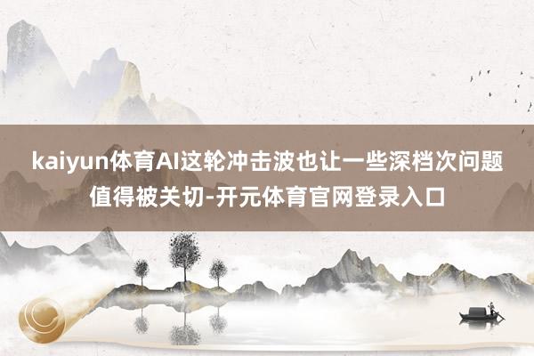 kaiyun体育AI这轮冲击波也让一些深档次问题值得被关切-开元体育官网登录入口