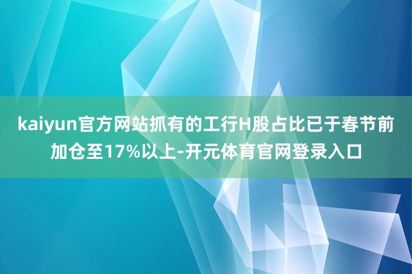kaiyun官方网站抓有的工行H股占比已于春节前加仓至17%以上-开元体育官网登录入口