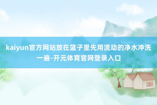 kaiyun官方网站放在篮子里先用流动的净水冲洗一遍-开元体育官网登录入口