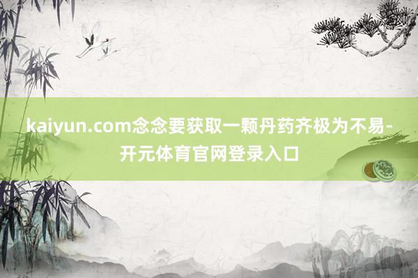 kaiyun.com念念要获取一颗丹药齐极为不易-开元体育官网登录入口