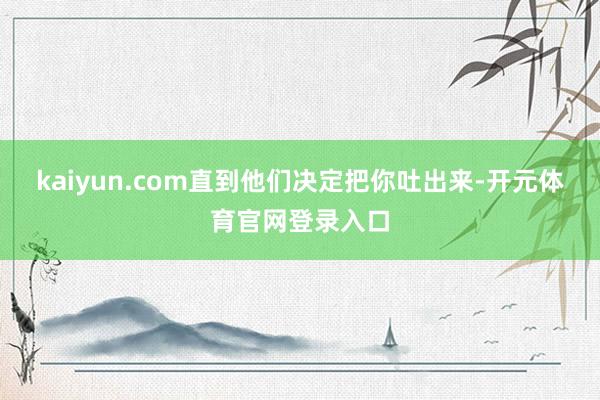 kaiyun.com直到他们决定把你吐出来-开元体育官网登录入口