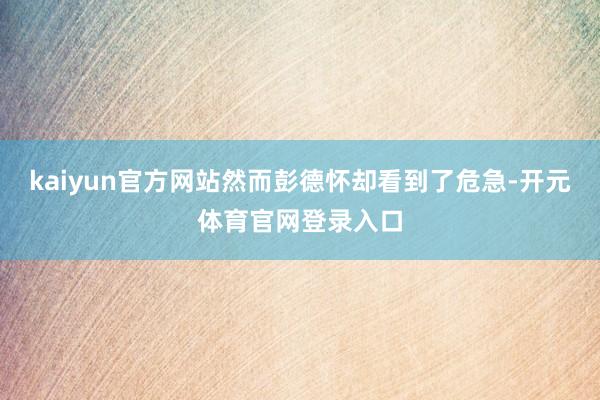 kaiyun官方网站然而彭德怀却看到了危急-开元体育官网登录入口