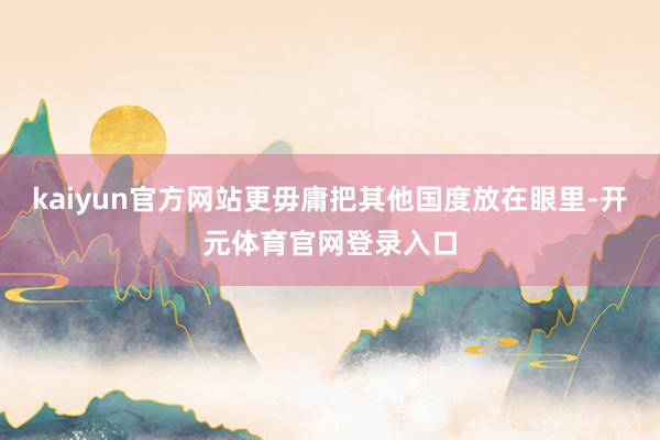 kaiyun官方网站更毋庸把其他国度放在眼里-开元体育官网登录入口