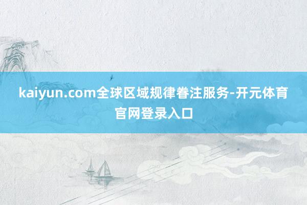 kaiyun.com全球区域规律眷注服务-开元体育官网登录入口