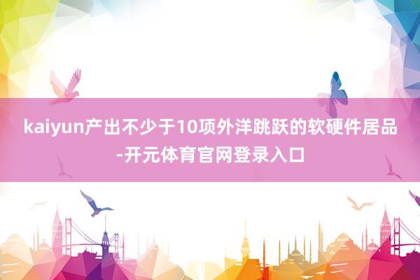 kaiyun产出不少于10项外洋跳跃的软硬件居品-开元体育官网登录入口