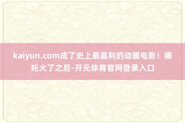 kaiyun.com成了史上最赢利的动画电影！哪吒火了之后-开元体育官网登录入口