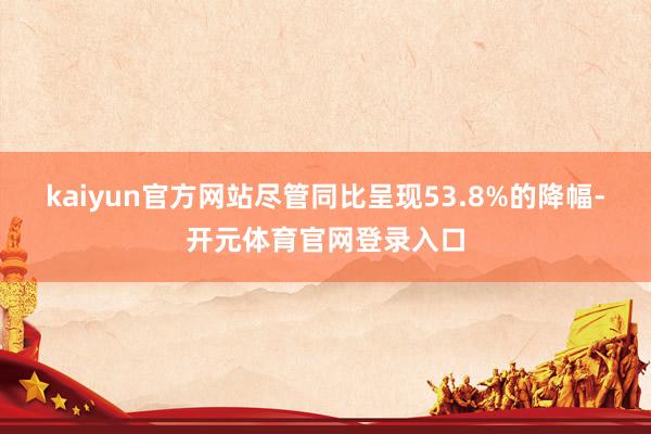 kaiyun官方网站尽管同比呈现53.8%的降幅-开元体育官网登录入口