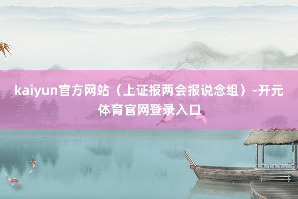 kaiyun官方网站（上证报两会报说念组）-开元体育官网登录入口