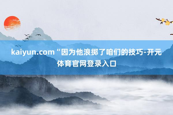 kaiyun.com“因为他浪掷了咱们的技巧-开元体育官网登录入口