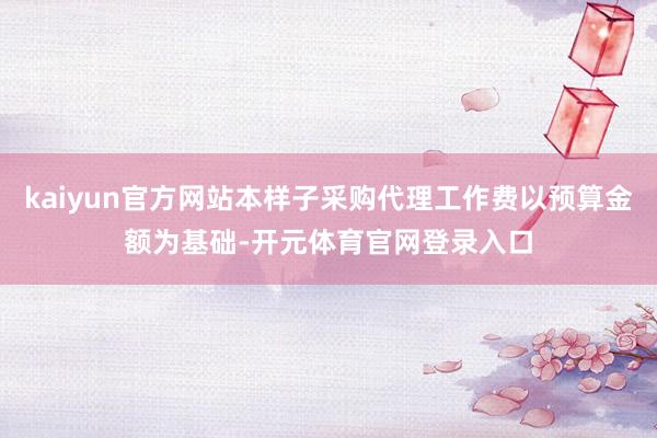 kaiyun官方网站本样子采购代理工作费以预算金额为基础-开元体育官网登录入口