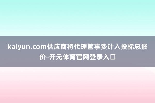 kaiyun.com供应商将代理管事费计入投标总报价-开元体育官网登录入口