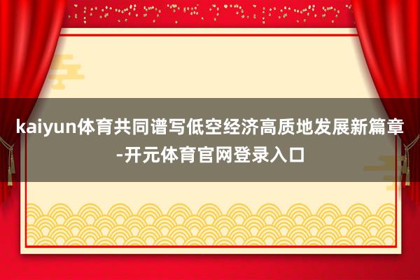 kaiyun体育共同谱写低空经济高质地发展新篇章-开元体育官网登录入口