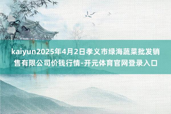 kaiyun2025年4月2日孝义市绿海蔬菜批发销售有限公司价钱行情-开元体育官网登录入口
