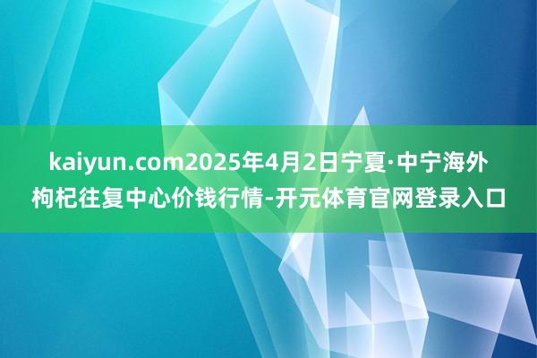 kaiyun.com2025年4月2日宁夏·中宁海外枸杞往复中心价钱行情-开元体育官网登录入口
