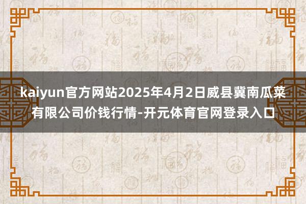 kaiyun官方网站2025年4月2日威县冀南瓜菜有限公司价钱行情-开元体育官网登录入口
