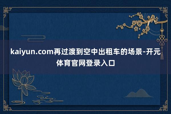 kaiyun.com再过渡到空中出租车的场景-开元体育官网登录入口