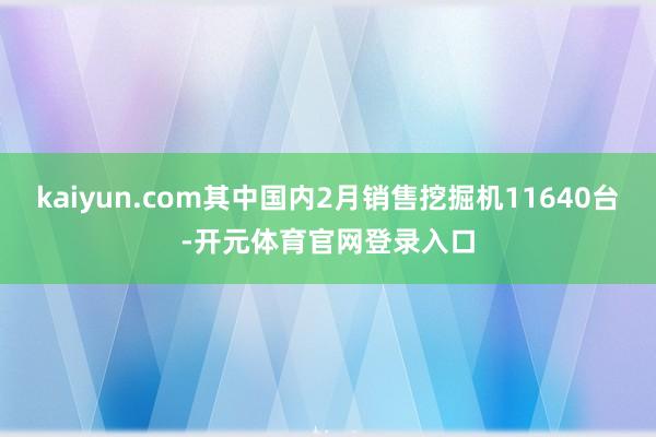 kaiyun.com其中国内2月销售挖掘机11640台-开元体育官网登录入口