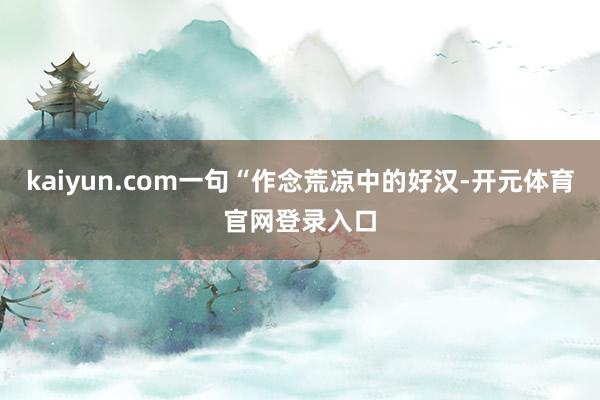 kaiyun.com一句“作念荒凉中的好汉-开元体育官网登录入口