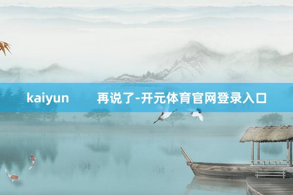 kaiyun        再说了-开元体育官网登录入口