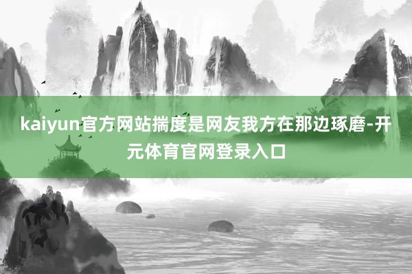 kaiyun官方网站揣度是网友我方在那边琢磨-开元体育官网登录入口