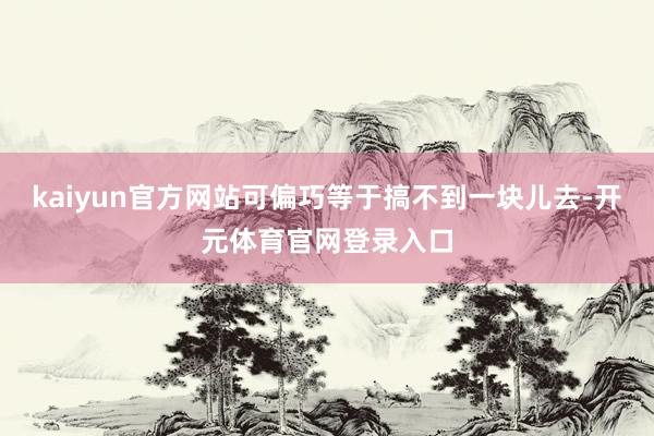 kaiyun官方网站可偏巧等于搞不到一块儿去-开元体育官网登录入口