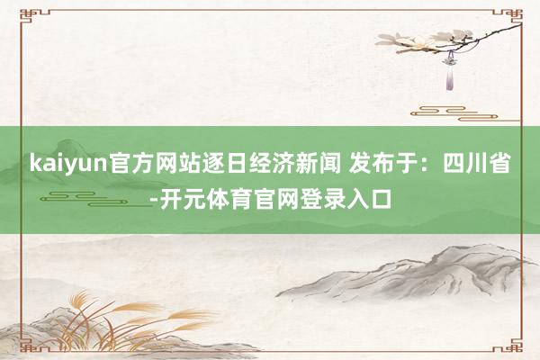 kaiyun官方网站逐日经济新闻 发布于：四川省-开元体育官网登录入口