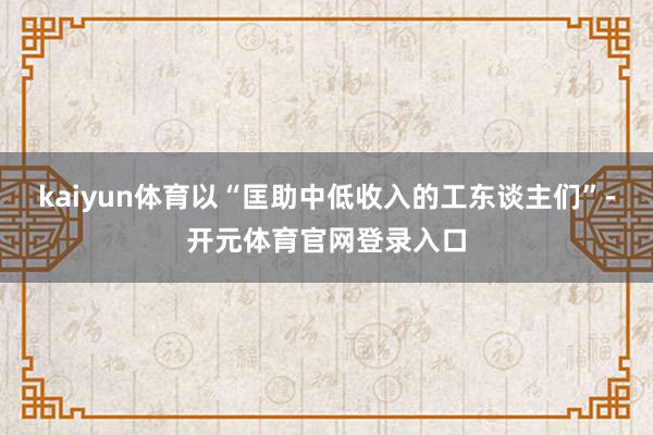 kaiyun体育以“匡助中低收入的工东谈主们”-开元体育官网登录入口