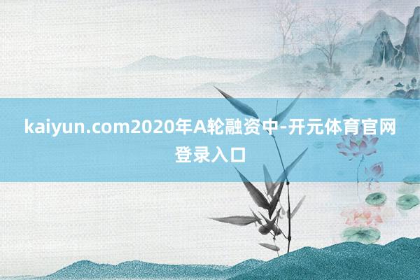 kaiyun.com　　2020年A轮融资中-开元体育官网登录入口