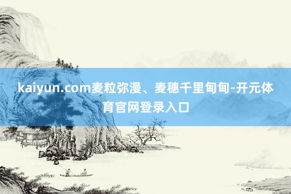 kaiyun.com麦粒弥漫、麦穗千里甸甸-开元体育官网登录入口