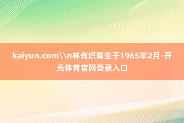 kaiyun.com\n林有炽降生于1965年2月-开元体育官网登录入口