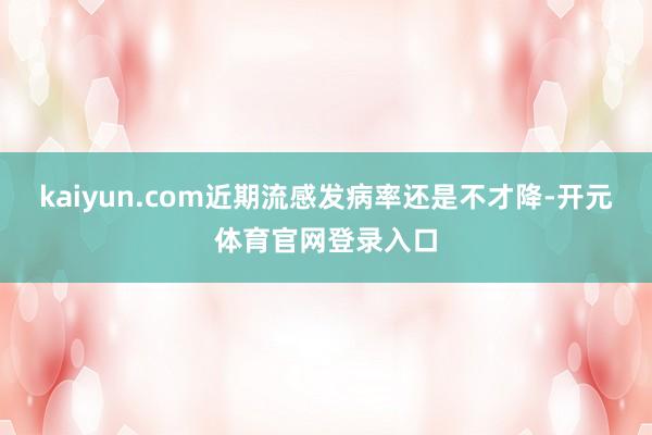 kaiyun.com近期流感发病率还是不才降-开元体育官网登录入口