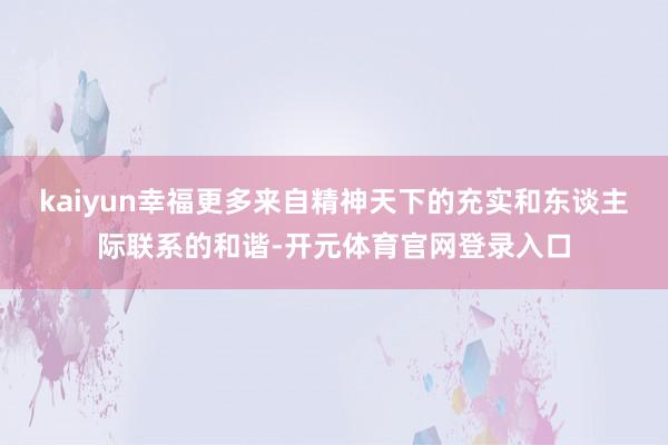 kaiyun幸福更多来自精神天下的充实和东谈主际联系的和谐-开元体育官网登录入口