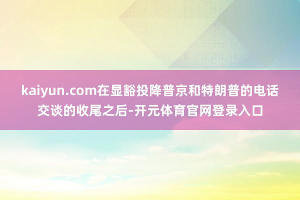 kaiyun.com在显豁投降普京和特朗普的电话交谈的收尾之后-开元体育官网登录入口