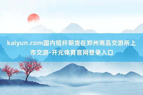 kaiyun.com国内短纤期货在郑州商品交游所上市交游-开元体育官网登录入口