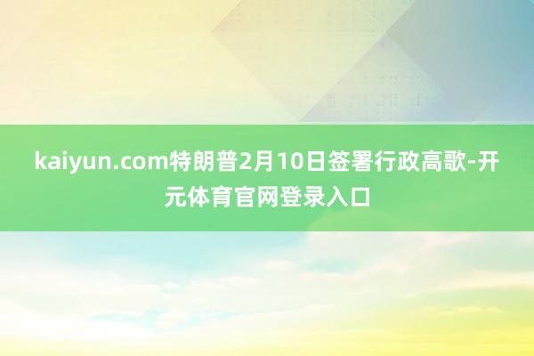 kaiyun.com特朗普2月10日签署行政高歌-开元体育官网登录入口