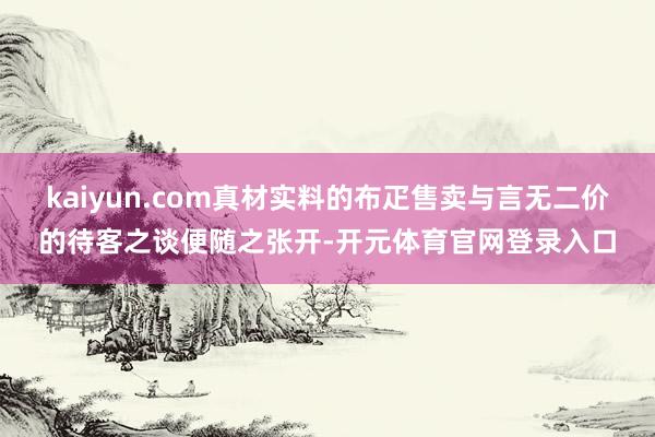 kaiyun.com真材实料的布疋售卖与言无二价的待客之谈便随之张开-开元体育官网登录入口