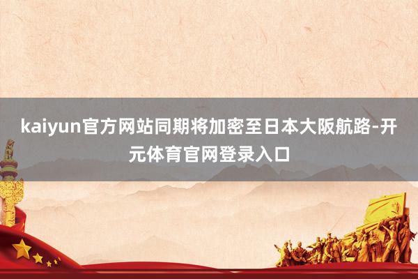 kaiyun官方网站同期将加密至日本大阪航路-开元体育官网登录入口