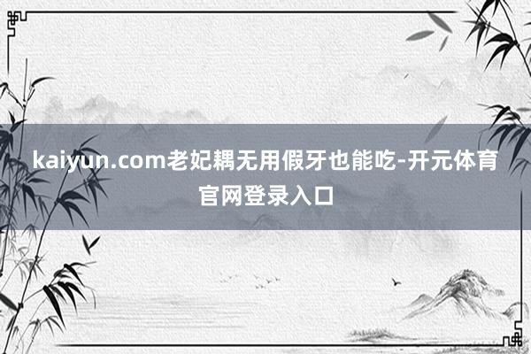 kaiyun.com老妃耦无用假牙也能吃-开元体育官网登录入口