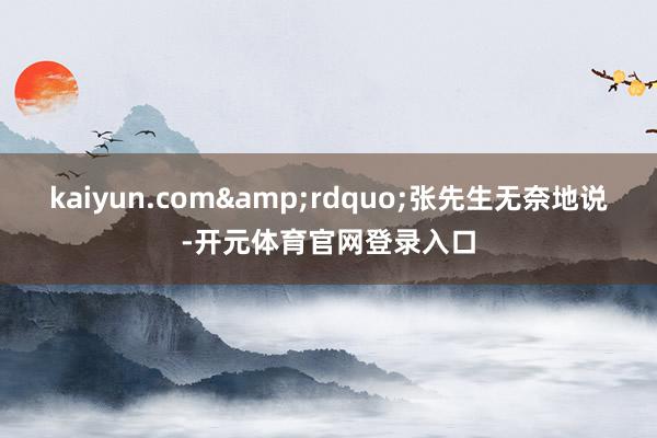 kaiyun.com&rdquo;张先生无奈地说-开元体育官网登录入口